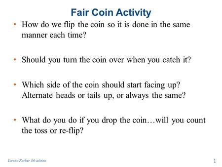 Fair Coin Activity How do we flip the coin so it is done in the same manner each time? Should you turn the coin over when you catch it? Which side of the.
