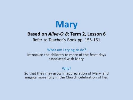 Mary Based on Alive-O 8: Term 2, Lesson 6 Refer to Teacher’s Book pp. 155-161 What am I trying to do? Introduce the children to more of the feast days.