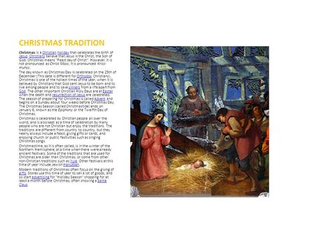 CHRISTMAS TRADITION Christmas is a Christian holiday that celebrates the birth of Jesus. Christians believe that Jesus is the Christ, the Son of God. Christmas.