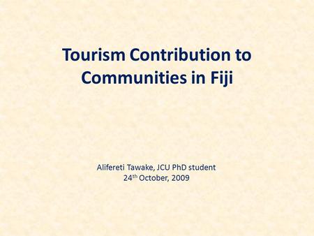 Tourism Contribution to Communities in Fiji Alifereti Tawake, JCU PhD student 24 th October, 2009.