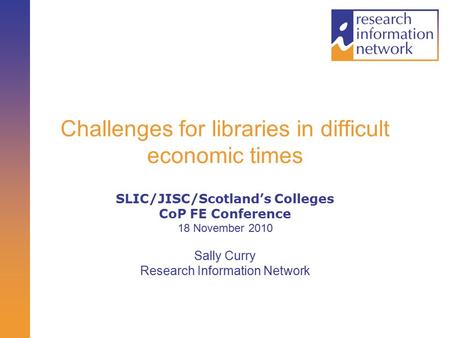 Challenges for libraries in difficult economic times SLIC/JISC/Scotland’s Colleges CoP FE Conference 18 November 2010 Sally Curry Research Information.