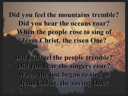 Did you feel the mountains tremble? Did you hear the oceans roar? When the people rose to sing of Jesus Christ, the risen One? Did you feel the people.
