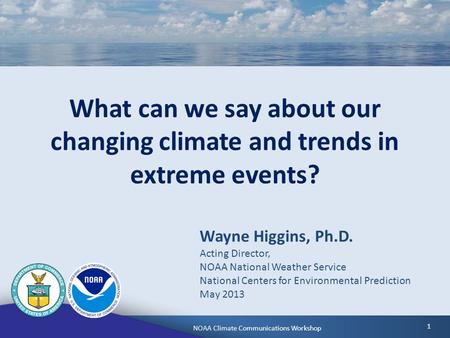 NOAA Climate Communications WorkshopMay 6, 2013 1 What can we say about our changing climate and trends in extreme events? Wayne Higgins, Ph.D. Acting.