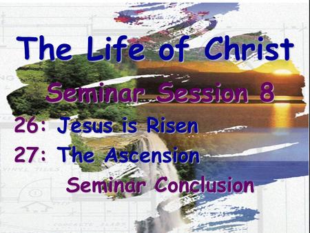 The Life of Christ Seminar Session 8 26: Jesus is Risen 27: The Ascension Seminar Conclusion.