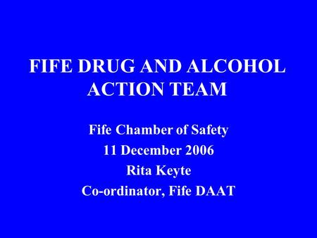 FIFE DRUG AND ALCOHOL ACTION TEAM Fife Chamber of Safety 11 December 2006 Rita Keyte Co-ordinator, Fife DAAT.