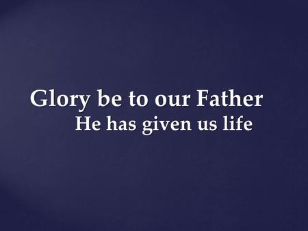Glory be to our Father He has given us life.