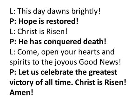 L: This day dawns brightly! P: Hope is restored! L: Christ is Risen! P: He has conquered death! L: Come, open your hearts and spirits to the joyous Good.
