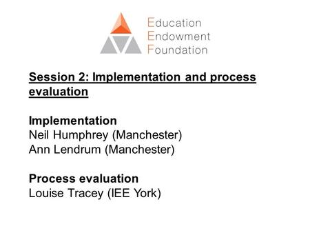 Session 2: Implementation and process evaluation Implementation Neil Humphrey (Manchester) Ann Lendrum (Manchester) Process evaluation Louise Tracey (IEE.