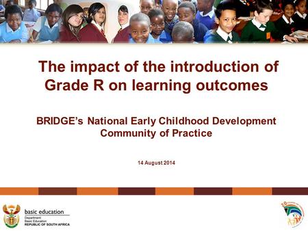 The impact of the introduction of Grade R on learning outcomes BRIDGE’s National Early Childhood Development Community of Practice 14 August 2014.