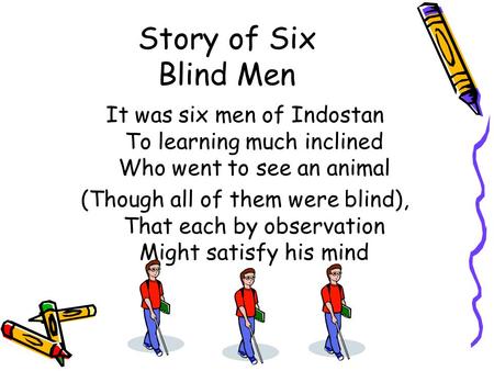 Story of Six Blind Men It was six men of Indostan To learning much inclined Who went to see an animal (Though all of them were blind), That each by observation.