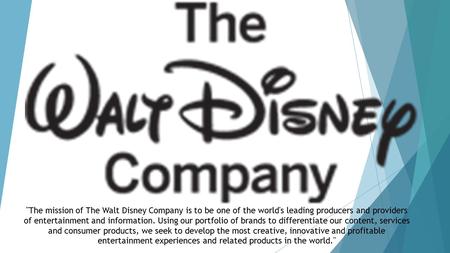 The business we have chosen is the Walt Disney Company, here we have the logo and mission statement. The mission of The Walt Disney Company is to be one.