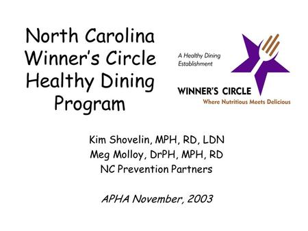 North Carolina Winner’s Circle Healthy Dining Program Kim Shovelin, MPH, RD, LDN Meg Molloy, DrPH, MPH, RD NC Prevention Partners APHA November, 2003.