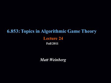 6.853: Topics in Algorithmic Game Theory Fall 2011 Matt Weinberg Lecture 24.