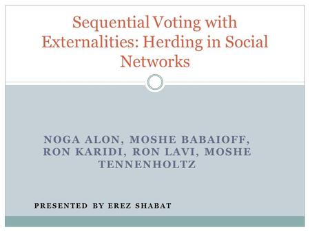 NOGA ALON, MOSHE BABAIOFF, RON KARIDI, RON LAVI, MOSHE TENNENHOLTZ PRESENTED BY EREZ SHABAT Sequential Voting with Externalities: Herding in Social Networks.