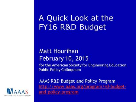 A Quick Look at the FY16 R&D Budget Matt Hourihan February 10, 2015 for the American Society for Engineering Education Public Policy Colloquium AAAS R&D.