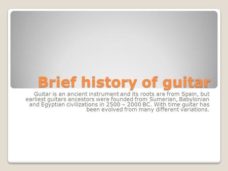 Brief history of guitar Guitar is an ancient instrument and its roots are from Spain, but earliest guitars ancestors were founded from Sumerian, Babylonian.
