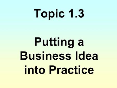 Topic 1.3 Putting a Business Idea into Practice
