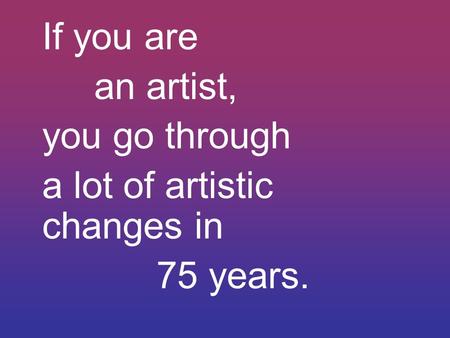If you are an artist, you go through a lot of artistic changes in 75 years.