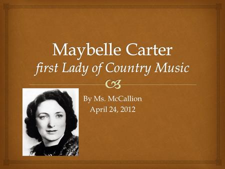 By Ms. McCallion April 24, 2012.   Maybelle Carter was born in Poor Valley, or Maces Springs, Virginia in 1909.  She was married to Ezra Carter, the.
