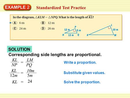SOLUTION EXAMPLE 2 Standardized Test Practice Corresponding side lengths are proportional. KL NP = LM PQ KL 12m = 10m 5m5m KL= 24 Write a proportion. Substitute.