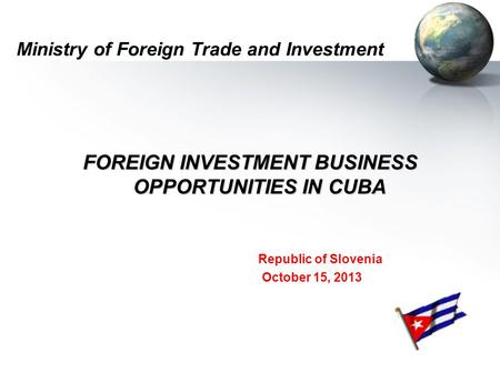 Ministry of Foreign Trade and Investment FOREIGN INVESTMENT BUSINESS OPPORTUNITIES IN CUBA Republic of Slovenia October 15, 2013.
