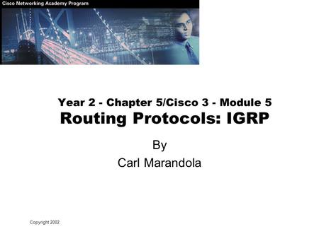 Copyright 2002 Year 2 - Chapter 5/Cisco 3 - Module 5 Routing Protocols: IGRP By Carl Marandola.