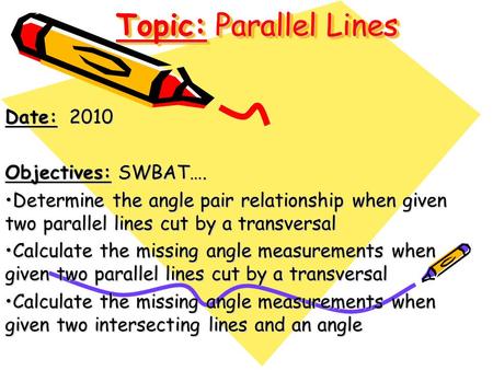 Topic: Parallel Lines Date: 2010 Objectives: SWBAT…. Determine the angle pair relationship when given two parallel lines cut by a transversalDetermine.