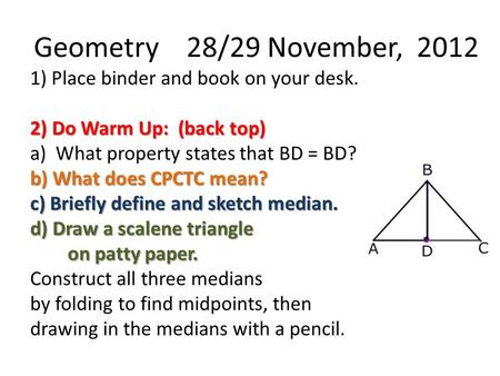Geometry 28/29 November, 2012 1) Place binder and book on your desk. 2) Do Warm Up: (back top) a) What property states that BD = BD? b) What does CPCTC.