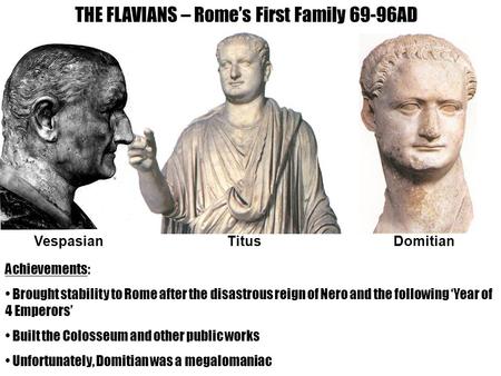 THE FLAVIANS – Rome’s First Family 69-96AD VespasianTitusDomitian Achievements: Brought stability to Rome after the disastrous reign of Nero and the following.