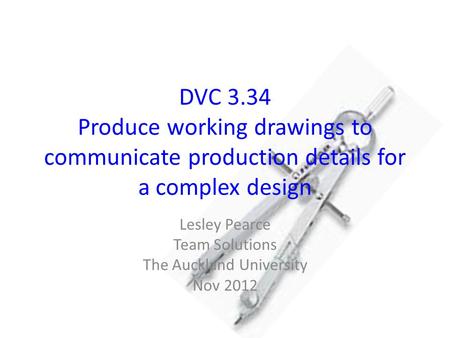DVC 3.34 Produce working drawings to communicate production details for a complex design Lesley Pearce Team Solutions The Auckland University Nov 2012.
