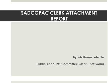 SADCOPAC CLERK ATTACHMENT REPORT By: Ms Bame Letsatle Public Accounts Committee Clerk - Botswana.
