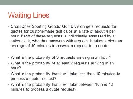 Waiting Lines CrossChek Sporting Goods’ Golf Division gets requests-for- quotes for custom-made golf clubs at a rate of about 4 per hour. Each of these.