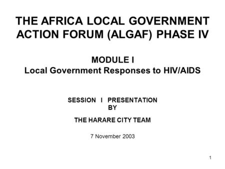 1 THE AFRICA LOCAL GOVERNMENT ACTION FORUM (ALGAF) PHASE IV MODULE I Local Government Responses to HIV/AIDS SESSION I PRESENTATION BY THE HARARE CITY TEAM.