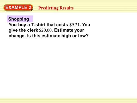 EXAMPLE 2 Predicting Results Shopping You buy a T-shirt that costs $9.21. You give the clerk $20.00. Estimate your change. Is this estimate high or low?