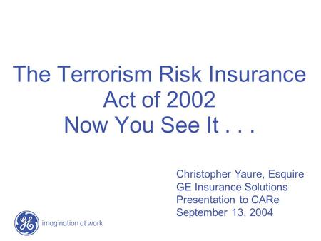The Terrorism Risk Insurance Act of 2002 Now You See It... Christopher Yaure, Esquire GE Insurance Solutions Presentation to CARe September 13, 2004.