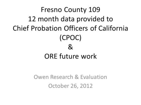 Fresno County 109 12 month data provided to Chief Probation Officers of California (CPOC) & ORE future work Owen Research & Evaluation October 26, 2012.