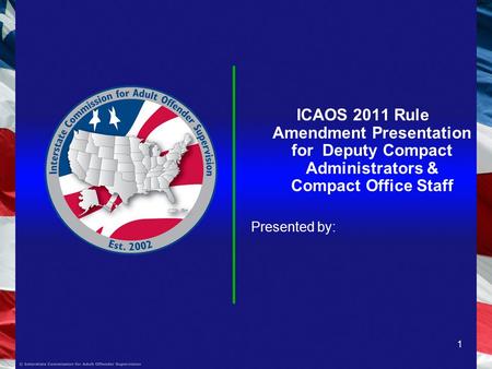 1 ICAOS 2011 Rule Amendment Presentation for Deputy Compact Administrators & Compact Office Staff Presented by: