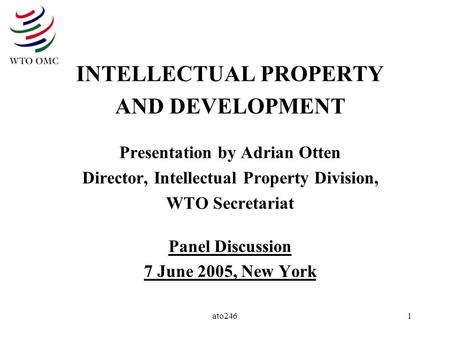 Ato2461 INTELLECTUAL PROPERTY AND DEVELOPMENT Presentation by Adrian Otten Director, Intellectual Property Division, WTO Secretariat Panel Discussion 7.