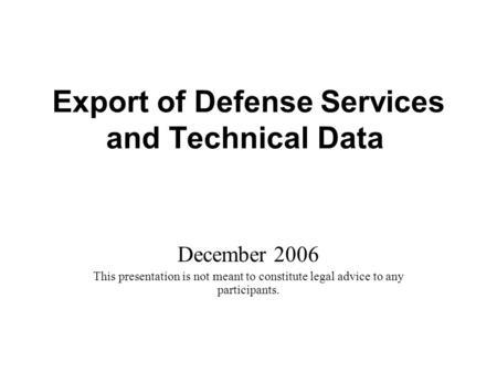 Export of Defense Services and Technical Data December 2006 This presentation is not meant to constitute legal advice to any participants.