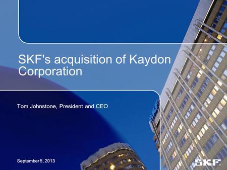 SKF's acquisition of Kaydon Corporation Tom Johnstone, President and CEO September 5, 2013.