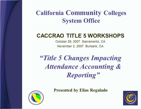California Community Colleges System Office CACCRAO TITLE 5 WORKSHOPS October 29, 2007 Sacramento, CA November 2, 2007 Burbank, CA “Title 5 Changes Impacting.