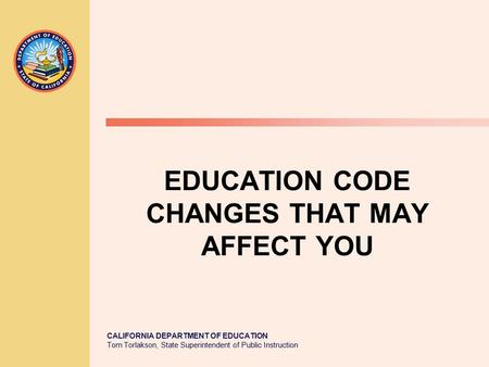 CALIFORNIA DEPARTMENT OF EDUCATION Tom Torlakson, State Superintendent of Public Instruction EDUCATION CODE CHANGES THAT MAY AFFECT YOU.