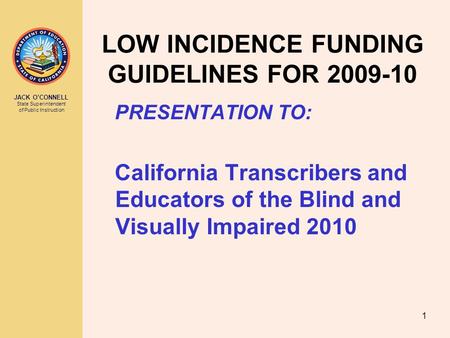 JACK O’CONNELL State Superintendent of Public Instruction 1 LOW INCIDENCE FUNDING GUIDELINES FOR 2009-10 PRESENTATION TO: California Transcribers and Educators.