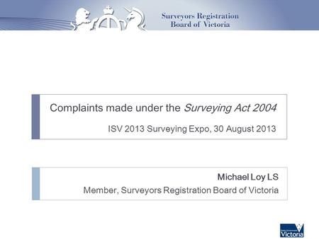 Complaints made under the Surveying Act 2004 ISV 2013 Surveying Expo, 30 August 2013 Michael Loy LS Member, Surveyors Registration Board of Victoria.