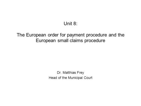 Unit 8: The European order for payment procedure and the European small claims procedure Dr. Matthias Frey Head of the Municipal Court.
