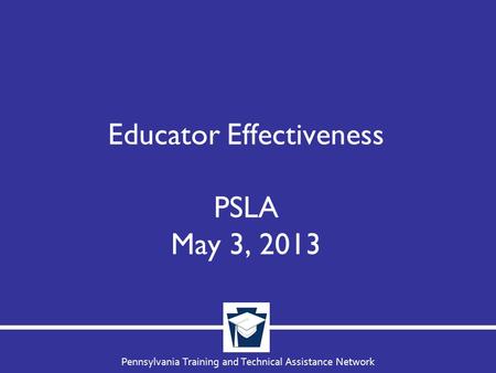 Pennsylvania Training and Technical Assistance Network Educator Effectiveness PSLA May 3, 2013.