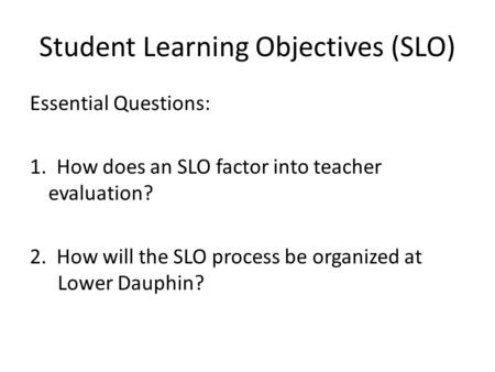 Student Learning Objectives (SLO) Essential Questions: 1. How does an SLO factor into teacher evaluation? 2. How will the SLO process be organized at Lower.