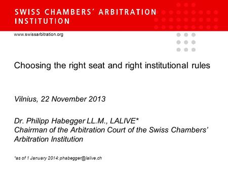 Www.swissarbitration.org Choosing the right seat and right institutional rules Vilnius, 22 November 2013 Dr. Philipp Habegger LL.M., LALIVE* Chairman of.