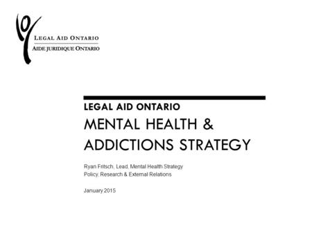 LEGAL AID ONTARIO MENTAL HEALTH & ADDICTIONS STRATEGY Ryan Fritsch, Lead, Mental Health Strategy Policy, Research & External Relations January 2015.