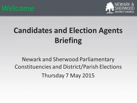 Welcome Candidates and Election Agents Briefing Newark and Sherwood Parliamentary Constituencies and District/Parish Elections Thursday 7 May 2015.